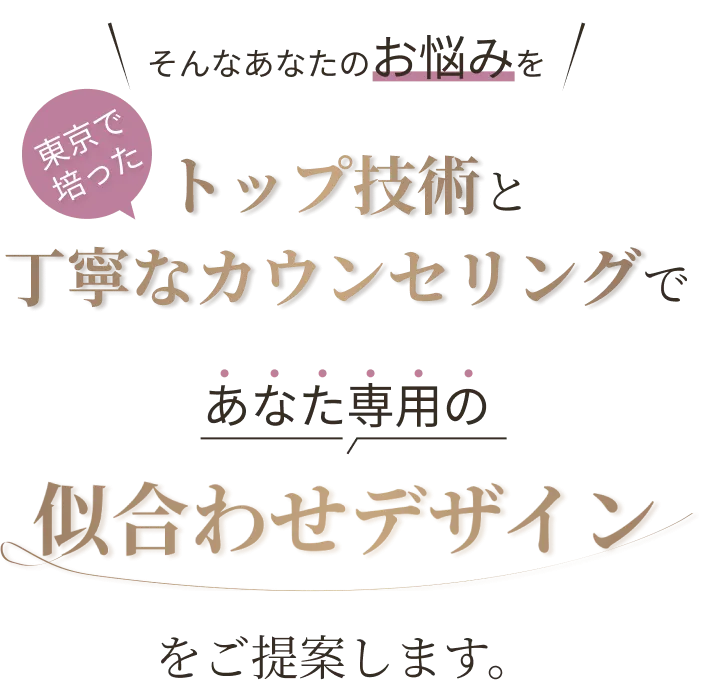 そんなあなたのお悩みを東京で培ったトップ技術と丁寧なカウンセリングであなた専用の似合わせデザインをご提案します。